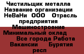 Чистильщик металла › Название организации ­ НеВаНи, ООО › Отрасль предприятия ­ Машиностроение › Минимальный оклад ­ 50 000 - Все города Работа » Вакансии   . Бурятия респ.